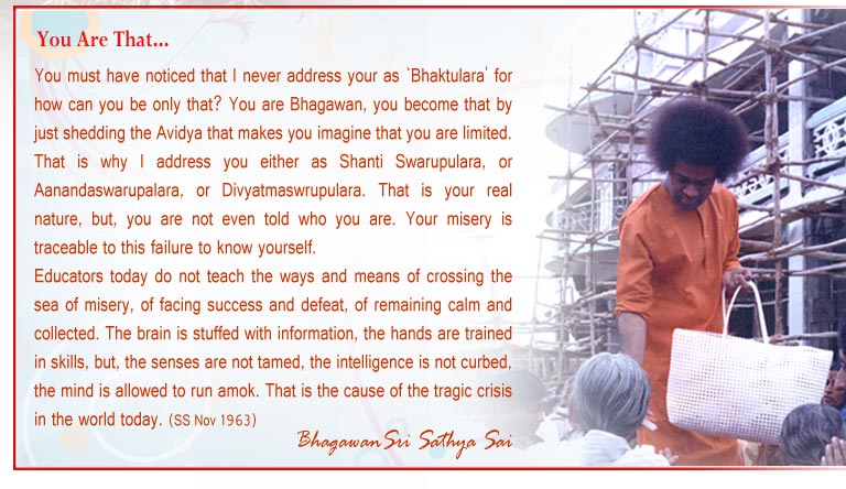 You must have noticed that I never address your as `Bhaktulara' for how can you be only that? You are Bhagawan, you become that by just shedding the Avidya that makes you imagine that you are limited. That is why I address you either as Shanti Swarupulara, or Aanandaswarupalara, or Divyatmaswrupulara. That is your real nature, but, you are not even told who you are. Your misery is traceable to this failure to know yourself. - Sri Sathya Sai