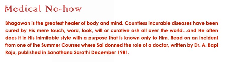 Medical No-how: Bhagawan is the greatest healer of body and mind. Countless incurable diseases have been cured by His mere touch, word, look, will or curative ash all over the world…and He often does it in His inimitable style with a purpose that is known only to Him. Read on an incident from one of the Summer Courses where Sai donned the role of a doctor, written by Dr. A. Bapi Raju, published in Sanathana Sarathi December 1981.