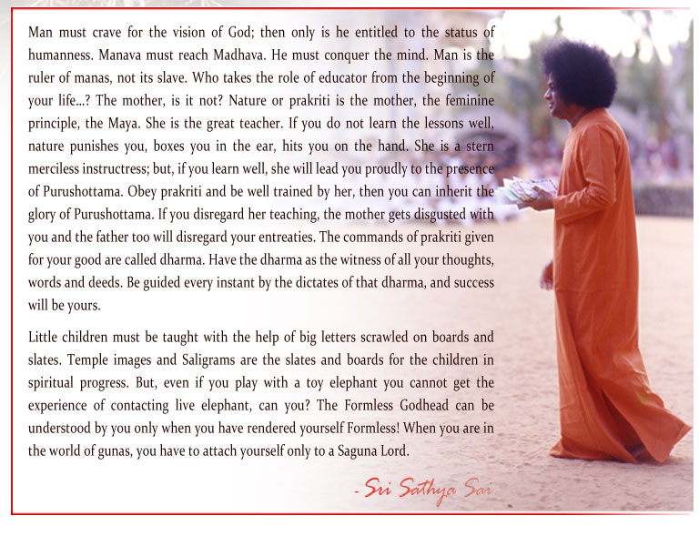 Man must crave for the vision of God; then only is he entitled to the status of humanness. Manava must reach Madhava. He must conquer the mind. Man is the ruler of manas, not its slave. Who takes the role of educator from the beginning of your life…? The mother, is it not? Nature or prakriti is the mother, the feminine principle, the Maya. She is the great teacher. If you do not learn the lessons well, nature punishes you, boxes you in the ear, hits you on the hand. She is a stern merciless instructress; but, if you learn well, she will lead you proudly to the presence of Purushottama. Obey prakriti and be well trained by her, then you can inherit the glory of Purushottama. If you disregard her teaching, the mother gets disgusted with you and the father too will disregard your entreaties. The commands of prakriti given for your good are called dharma. Have the dharma as the witness of all your thoughts, words and deeds. Be guided every instant by the dictates of that dharma, and success will be yours. - Sri Sathya Sai