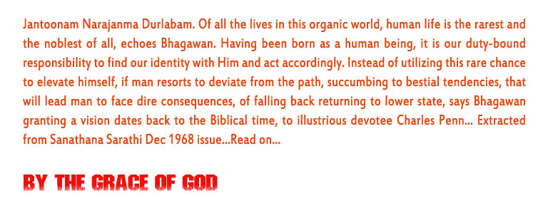 By the Grace of God: Jantoonam Narajanma Durlabam. Of all the lives in this organic world, human life is the rarest and the noblest of all, echoes Bhagawan. Having been born as a human being, it is our duty-bound responsibility to find our identity with Him and act accordingly. Instead of utilizing this rare chance to elevate himself, if man resorts to deviate from the path, succumbing to bestial tendencies, that will lead man to face dire consequences, of falling back returning to lower state, says Bhagawan granting a vision dates back to the Biblical time, to illustrious devotee Charles Penn... Extracted from Sanathana Sarathi Dec 1968 issue...Read on…