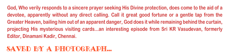 God, Who verily responds to a sincere prayer seeking His Divine protection, does come to the aid of a devotee, apparently without any direct calling. Call it great good fortune or a gentle tap from the Greater Heaven, bailing him out of an apparent danger, God does it while remaining behind the curtain, projecting His mysterious visiting cards...an intresting episode from Sri KR Vasudevan, formerly Editor, Dinmani Kadir, Chennai