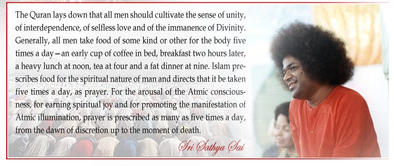 The Quran lays down that all men should cultivate the sense of unity, of interdependence, of selfless love and of the immanence of Divinity. Generally, all men take food of some kind or other for the body five times a day—an early cup of coffee in bed, breakfast two hours later, a heavy lunch at noon, tea at four and a fat dinner at nine. Islam prescribes food for the spiritual nature of man and directs that it be taken five times a day, as prayer. For the arousal of the Atmic consciousness, for earning spiritual joy and for promoting the manifestation of Atmic illumination, prayer is prescribed as many as five times a day, from the dawn of discretion up to the moment of death. - Sri Sathya Sai