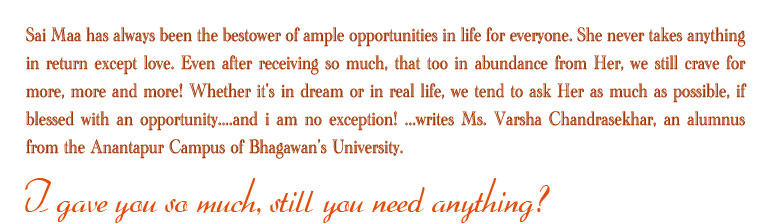 Sai Maa has always been the bestower of ample oppertunities in life for everyone. She never takes anything in return except love. Even after receiving so much, that too in abundance from Her, we still crave for more, more and more! Whether it's in dream or in real life, we tend to ask Her as much as possible, if blessed with an oppertunity....and i am no exception! ...writes Ms Varsha Chandrasekhar, an alumnus from the Anantapur Campus Bhagawan's University