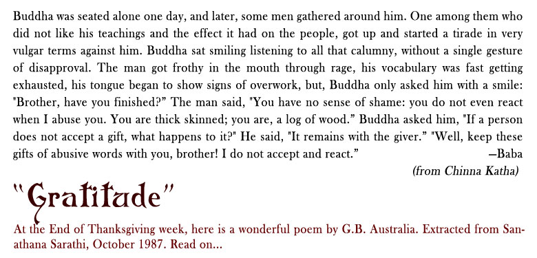 Returned with Thanks: Buddha was seated alone one day, and later, some men gathered around him. One among them who did not like his teachings and the effect it had on the people, got up and started a tirade in very vulgar terms against him. Buddha sat smiling listening to all that calumny, without a single gesture of disapproval. The man got frothy in the mouth through rage, his vocabulary was fast getting exhausted, his tongue began to show signs of overwork, but, Buddha only asked him with a smile: "Brother, have you finished?” The man said, "You have no sense of shame: you do not even react when I abuse you. You are thick skinned; you are, a log of wood.” Buddha asked him, "If a person does not accept a gift, what happens to it?" He said, "It remains with the giver.” "Well, keep these gifts of abusive words with you, brother! I do not accept and react.” - Baba (From Chinna Katha)