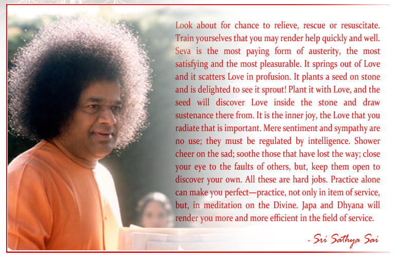 Look about for chance to relieve, rescue or resuscitate. Train yourselves that you may render help quickly and well. Seva is the most paying form of austerity, the most satisfying and the most pleasurable. It springs out of Love and it scatters Love in profusion. It plants a seed on stone and is delighted to see it sprout! Plant it with Love, and the seed will discover Love inside the stone and draw sustenance there from. It is the inner joy, the Love that you radiate that is important. Mere sentiment and sympathy are no use; they must be regulated by intelligence. Shower cheer on the sad; soothe those that have lost the way; close your eye to the faults of others, but, keep them open to discover your own. All these are hard jobs. Practice alone can make you perfect—practice, not only in item of service, but, in meditation on the Divine. Japa and Dhyana will render you more and more efficient in the field of service. - Sri Sathya Sai