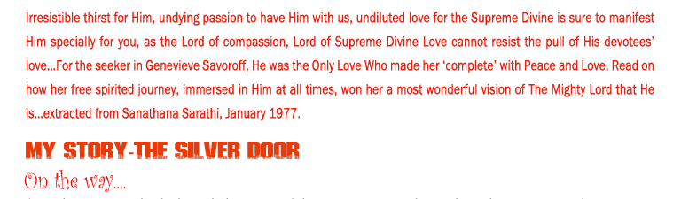 Irresistible thirst for Him, undying passion to have Him with us, undiluted love for the Supreme Divine is sure to manifest Him specially for you, as the Lord of compassion, Lord of Supreme Divine Love cannot resist the pull of His devotees’ love…For the seeker in Genevieve Savoroff, He was the Only Love Who made her ‘complete’ with Peace and Love. Read on how her free spirited journey, immersed in Him at all times, won her a most wonderful vision of The Mighty Lord that He is…extracted from Sanathana Sarathi, January 1977.  