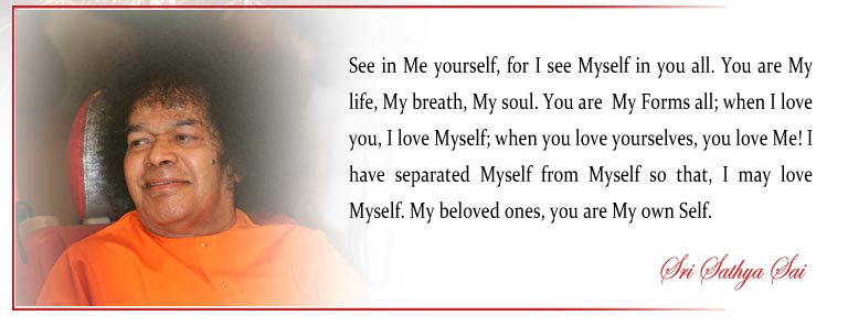 See in Me yourself, for I see Myself in you all. You are My life, My breath, My soul. You are  My Forms all; when I love you, I love Myself; when you love yourselves, you love Me! I have separated Myself from Myself so that, I may love Myself. My beloved ones, you are My own Self. - Sri Sathya Sai