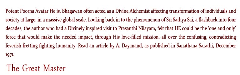 The Great Master: Potent Poorna Avatar He is, Bhagawan often acted as a Divine Alchemist affecting transformation of individuals and society at large, in a massive global scale. Looking back in to the phenomenon of Sri Sathya Sai, a flashback into four decades, the author who had a Divinely inspired visit to Prasanthi Nilayam, felt that HE could be the ‘one and only’ force that would make the needed impact, through His love-filled mission, all over the confusing, contradicting feverish fretting fighting humanity. Read an article by A. Dayanand, as published in Sanathana Sarathi, December 1971. 