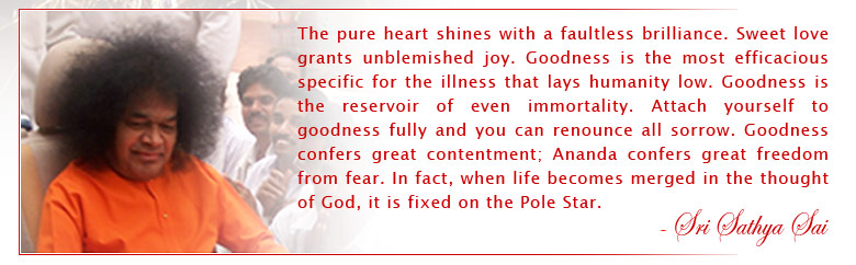 The pure heart shines with a faultless brilliance. Sweet love grants unblemished joy. Goodness is the most efficacious specific for the illness that lays humanity low. Goodness is the reservoir of even immortality. Attach yourself to goodness fully and you can renounce all sorrow. Goodness confers great contentment; Ananda confers great freedom from fear. In fact, when life becomes merged in the thought of God, it is fixed on the Pole Star. - Sri Sathya Sai