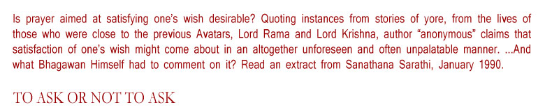 To Ask or Not to Ask: Is prayer aimed at satisfying one’s wish desirable? Quoting instances from stories of yore, from the lives of those who were close to the previous Avatars, Lord Rama and Lord Krishna, author “anonymous” claims that satisfaction of one’s wish might come about in an altogether unforeseen and often unpalatable manner. ...And what Bhagawan Himself had to comment on it? Read an extract from Sanathana Sarathi, January 1990. 