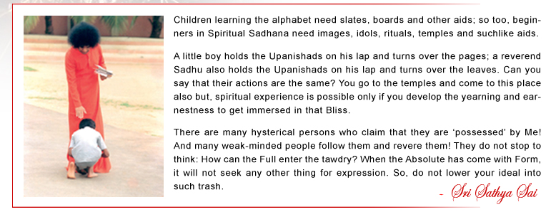 Children learning the alphabet need slates, boards and other aids; so too, beginners in Spiritual Sadhana need images, idols, rituals, temples and suchlike aids. A little boy holds the Upanishads on his lap and turns over the pages; a reverend Sadhu also holds the Upanishads on his lap and turns over the leaves. Can you say that their actions are the same? You go to the temples and come to this place also but, spiritual experience is possible only if you develop the yearning and earnestness to get immersed in that Bliss. There are many hysterical persons who claim that they are ‘possessed’ by Me! And many weak-minded people follow them and revere them! They do not stop to think: How can the Full enter the tawdry? When the Absolute has come with Form, it will not seek any other thing for expression. So, do not lower your ideal into such trash. - Sri Sathya Sai