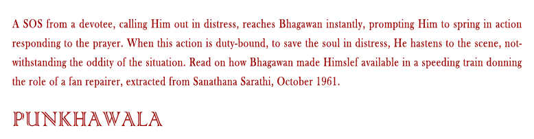 Punkhawala: A SOS from a devotee, calling Him out in distress, reaches Bhagawan instantly, prompting Him to spring in action responding to the prayer. When this action is duty-bound, to save the soul in distress, He hastens to the scene, notwithstanding the oddity of the situation. Read on how Bhagawan made Himslef available in a speeding train donning the role of a fan repairer, extracted from Sanathana Sarathi, October 1961.