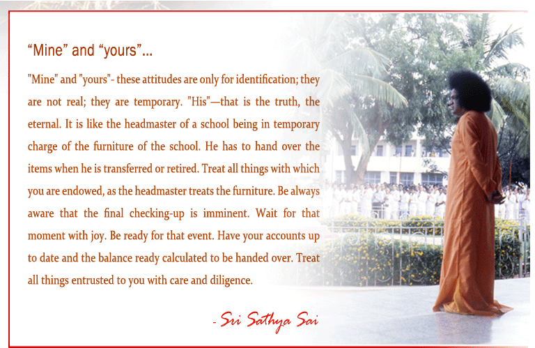 "Mine" and "yours"- these attitudes are only for identification; they are not real; they are temporary.   "His"—that is the truth, the eternal. It is like   the headmaster of a school being in temporary charge of the furniture of the school. He has to hand over the items when he is transferred or retired. Treat all things with which you are endowed, as the headmaster treats the furniture. Be always aware that the final checking-up is imminent. Wait for that moment with joy. Be ready for that event. Have your accounts up to date and the balance ready calculated to be handed over. Treat all things entrusted to you with care and diligence. - Sri Sathya Sai