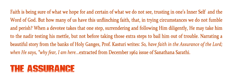 The Assurance: Faith is being sure of what we hope for and certain of what we do not see, trusting in one’s Inner Self  and the Word of God. But how many of us have this unflinching faith, that, in trying circumstances we do not fumble and perish? When a devotee takes that one step, surrendering and following Him diligently, He may take him to the nadir testing his mettle, but not before taking those extra steps to bail him out of trouble. Narrating a beautiful story from the banks of Holy Ganges, Prof. Kasturi writes: So, have faith in the Assurance of the Lord; when He says, “why fear, I am here...extracted from December 1962 issue of Sanathana Sarathi. 