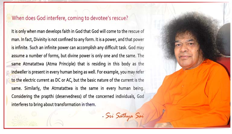 When does God interfere, coming to devotee’s rescue? t is only when man develops faith in God that God will come to the rescue of man. In fact, Divinity is not confined to any form. It is a power, and that power is infinite. Such an infinite power can accomplish any difficult task. God may assume a number of forms, but divine power is only one and the same. The same Atmatattwa (Atma Principle) that is residing in this body as the indweller is present in every human being as well. For example, you may refer to the electric current as DC or AC, but the basic nature of the current is the same. Similarly, the Atmatattwa is the same in every human being. Considering the prapthi (deservedness) of the concerned individuals, God interferes to bring about transformation in them. - Sri Sathya Sai