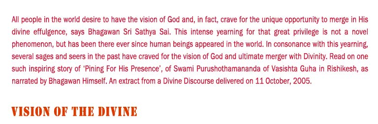 Vision of The Divine: All people in the world desire to have the vision of God and, in fact, crave for the unique opportunity to merge in His divine effulgence, says Bhagawan Sri Sathya Sai. This intense yearning for that great privilege is not a novel phenomenon, but has been there ever since human beings appeared in the world. In consonance with this yearning, several sages and seers in the past have craved for the vision of God and ultimate merger with Divinity. Read on one such inspiring story of ‘Pining For His Presence’, of Swami Purushothamananda of Vasishta Guha in Rishikesh, as narrated by Bhagawan Himself. An extract from a Divine Discourse delivered on 11 October, 2005. 