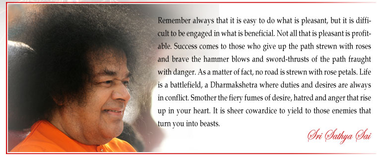 Remember always that it is easy to do what is pleasant, but it is difficult to be engaged in what is beneficial. Not all that is pleasant is profitable. Success comes to those who give up the path strewn with roses and brave the hammer blows and sword-thrusts of the path fraught with danger. As a matter of fact, no road is strewn with rose petals. Life is a battlefield, a Dharmakshetra where duties and desires are always in conflict. Smother the fiery fumes of desire, hatred and anger that rise up in your heart. It is sheer cowardice to yield to those enemies that turn you into beasts. - Sri Sathya Sai