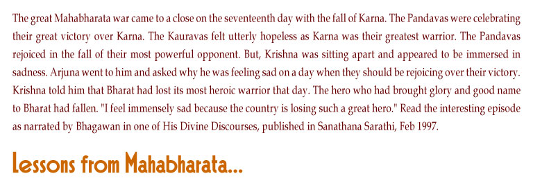 Lessons from Mahabharata: The great Mahabharata war came to a close on the seventeenth day with the fall of Karna. The Pandavas were celebrating their great victory over Karna. The Kauravas felt utterly hopeless as Karna was their greatest warrior. The Pandavas rejoiced in the fall of their most powerful opponent. But, Krishna was sitting apart and appeared to be immersed in sadness. Arjuna went to him and asked why he was feeling sad on a day when they should be rejoicing over their victory. Krishna told him that Bharat had lost its most heroic warrior that day. The hero who had brought glory and good name to Bharat had fallen. "I feel immensely sad because the country is losing such a great hero." Read the interesting episode as narrated by Bhagawan in one of His Divine Discourses, published in Sanathana Sarathi, Feb 1997.