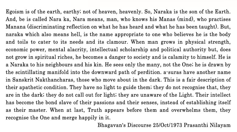 Egoism is of the earth, earthy; not of heaven, heavenly. So, Naraka is the son of the Earth. And, be is called Nara ka, Nara means, man, who knows his Manas (mind), who practises Manana (discriminating reflection on what he has heard and what he has been taught). But, naraka which also means hell, is the name appropriate to one who believes he is the body and toils to cater to its needs and its clamour. When man grows in physical strength, economic power, mental alacrity, intellectual scholar-ship and political authority, and, does not grow in spiritual riches, he becomes a danger to society and s calamity to himself. He is a Naraka to his neighbours and his kin. He sees only the many, not the One; he is drawn by the scintillating manifold into the downward path of perdition. A suras have another name in Sanskrit Nakthancharas, those who move about in the dark. This is a fair description of their A pathetic condition. They have no light to guide them; they do not recognise that, they are in the dark; they do not call out for light; they are unaware of the Light. Their intellect has become the bond slave of their passions and their senses, instead of establishing itself as their master. When at last, Truth appears before them and over¬whelms them, they recognise the One and merge happily in it.