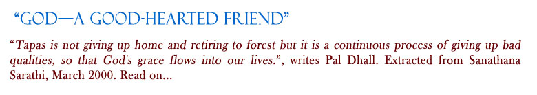 God—A Good-hearted Friend:  "Tapas is not giving up home and retiring to forest but it is a continuous process of giving up bad qualities, so that God's grace flows into our lives.", writes Pal Dhall. Extracted from Sanathana Sarathi, March 2000. Read on...