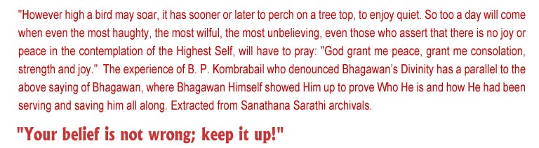 However high a bird may soar, it has sooner or later to perch on a tree top, to enjoy quiet. So too a day will come when even the most haughty, the most wilful, the most unbelieving, even those who assert that there is no joy or peace in the contemplation of the Highest Self, will have to pray: "God grant me peace, grant me consolation, strength and joy." The experience of B. P. Kombrabail who denounced Bhagawan's Divinity has a parallel to the above saying of Bhagawan, where Bhagawan Himself showed Him upto prove Who He is and how he had been serving and saving him all along.Extracted from Sanathana Sarathi archivals.  