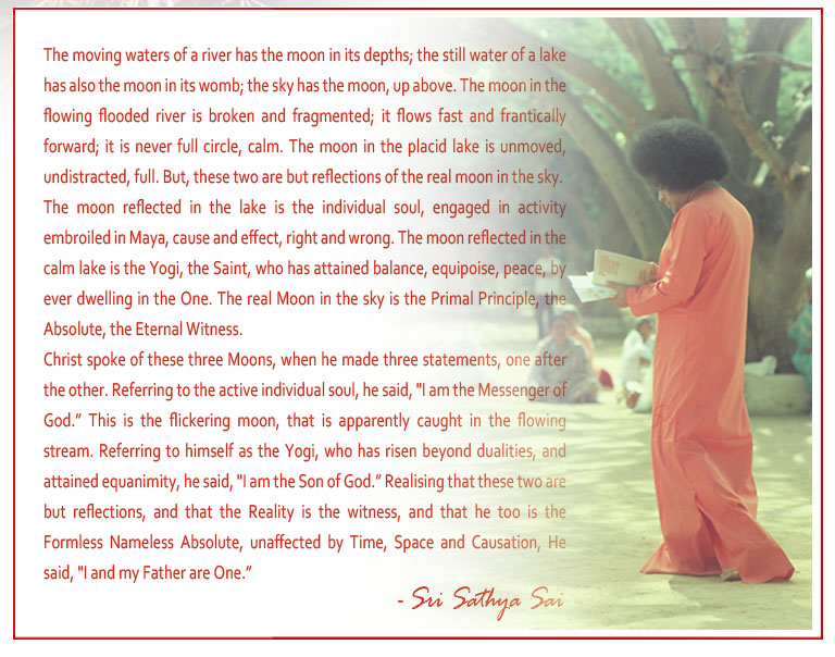 The moving waters of a river has the moon in its depths; the still water of a lake has also the moon in its womb; the sky has the moon, up above. The moon in the flowing flooded river is broken and fragmented; it flows fast and frantically forward; it is never full circle, calm. The moon in the placid lake is unmoved, undistracted, full. But, these two are but reflections of the real moon in the sky. - Sri Sathya Sai