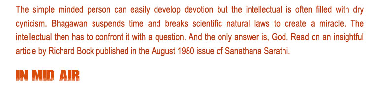 In Mid Air: The simple minded person can easily develop devotion but the intellectual is often filled with dry cynicism. Bhagawan suspends time and breaks scientific natural laws to create a miracle. The intellectual then has to confront it with a question. And the only answer is, God. Read on an insightful article by Richard Bock published in the August 1980 issue of Sanathana Sarathi. 