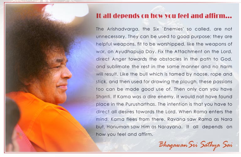 It all depends on how you feel and affirm: The Arishadvarga, the Six `Enemies' so called, are not unnecessary. They can be used to good purpose; they are helpful weapons, fit to be worshipped, like the weapons of war, on Ayudhapuja Day. Fix the Attachment on the Lord, direct Anger towards the obstacles in the path to God, and sublimate the rest in the same manner and no harm will result. Like the bull which is tamed by noose, rope and stick, and then used for drawing the plough, these passions too can be made good use of. Then only can you have Shanti. If Kama was a dire enemy, it would not have found place in the Purusharthas. The intention is that you have to direct all desires towards the Lord. When Rama enters the mind, Kama flees from there. Ravana saw Rama as Nara but, Hanuman saw Him as Narayana.	It all depends on how you feel and affirm. - Baba