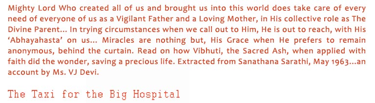 The Taxi for the Big Hospital: Mighty Lord Who created all of us and brought us into this world does take care of every need of everyone of us as a Vigilant Father and a Loving Mother, in His collective role as The Divine Parent... In trying circumstances when we call out to Him, He is out to reach, with His ‘Abhayahasta’ on us... Miracles are nothing but, His Grace when He prefers to remain anonymous, behind the curtain. Read on how Vibhuti, the Sacred Ash, when applied with faith did the wonder, saving a precious life. Extracted from Sanathana Sarathi, May 1963...an account by Ms. VJ Devi.