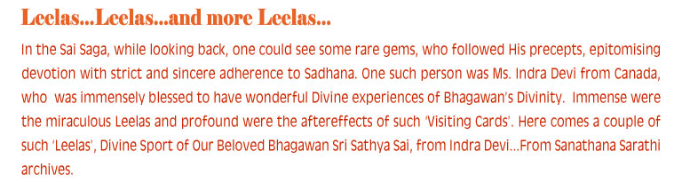 In the Sai Saga, while looking back, one could see some rare gems, who followed His precepts, epitomising devotion with strict and sincere adherence to Sadhana. One such person was Ms. Indra Devi from Canada, who  was immensely blessed to have wonderful Divine experiences of Bhagawan’s Divinity.  Immense were the miraculous Leelas and profound were the aftereffects of such ‘Visiting Cards’. Here comes a couple of such ‘Leelas’, Divine Sport of Our Beloved Bhagawan Sri Sathya Sai, from Indra Devi...From Sanathana Sarathi archives.