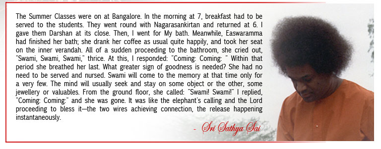 The Summer Classes were on at Bangalore. In the morning at 7, breakfast had to be served to the students. They went round with Nagarasankirtan and returned at 6. I gave them Darshan at its close. Then, I went for My bath. Meanwhile, Easwaramma had finished her bath; she drank her coffee as usual quite happily, and took her seat on the inner verandah. All of a sudden proceeding to the bathroom, she cried out, "Swami, Swami, Swami," thrice. At this, I responded: "Coming: Coming: " Within that period she breathed her last. What greater sign of goodness is needed? She had no need to be served and nursed. Swami will come to the memory at that time only for a very few. The mind will usually seek and stay on some object or the other, some jewellery or valuables. From the ground floor, she called: "Swami! Swami!" I replied, "Coming: Coming:" and she was gone. It was like the elephant's calling and the Lord proceeding to bless it—the two wires achieving connection, the release happening instantaneously. - Sri Sathya Sai