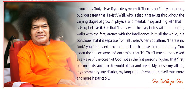 If you deny God, it is as if you deny yourself. There is no God, you declare; but, you assert that "I exist”. Well, who is that I that exists throughout the varying stages of growth, physical and mental, in joy and in grief? That 'I' is God; believe it. For that 'I' sees with the eye, tastes with the tongue, walks with the feet, argues with the intelligence; but, all the while, it is conscious that it is separate from all these. When you affirm, "There is no God,” you first assert and then declare the absence of that entity. You assert the non existence of something that "is". That 'I' must be conceived as a wave of the ocean of God, not as the first person singular. That 'first' person leads you into the world of fear and greed. My house, my village, my community, my district, my language—it entangles itself thus more and more inextricably. - Sri Sathya Sai