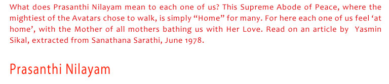 Prasanthi Nilayam: What does Prasanthi Nilayam mean to each one of us? This Supreme Abode of Peace, where the mightiest of the Avatars chose to walk, is simply “Home” for many. For here each one of us feel ‘at home’, with the Mother of all mothers bathing us with Her Love. Read on an article by  Yasmin Sikal, extracted from Sanathana Sarathi, June 1978.