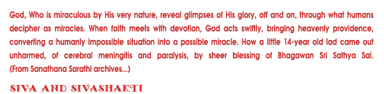 God, Who is miraculous by His very nature, reveal glimpses of his glorey, off and on, through what decipher as miracles. When faith meets with devotion, God acts swiftly, bringing heavenly providence, converting a humanly impossible situation into a possible miracle. How a little 14-year old lad came out unharmed, of cerebral meningitis and paralysis, by sheer blessing of Bhagawan Sri Sathya Sai.(From Sanathana Sarathi archives...)