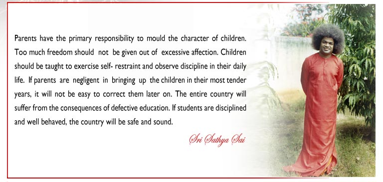 Parents have the primary responsibility to mould the character of children. Too much freedom should  not  be given out of  excessive affection. Children should be taught to exercise self- restraint and observe discipline in their daily life.  If parents  are  negligent  in  bringing  up  the children in their most tender years, it will not be easy to correct them later on. There is a Telugu saying that if the daughter-in-law is dark in  complexion, all the children will be dark.  In  the sphere of  education, the system of  education can be  compared to  the  daughter-in-law.  If  it  is defective the end products will also be bad. The entire country will suffer from the consequences of defective education. If students are disciplined and well behaved, the country will be safe and sound. - Sri Sathya Sai