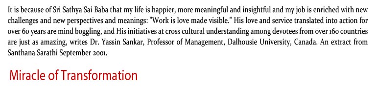 Miracle of Transformation: It is because of Sri Sathya Sai Baba that my life is happier, more meaningful and insightful and my job is enriched with new challenges and new perspectives and meanings: "Work is love made visible." His love and service translated into action for over 60 years are mind­ boggling, and His initiatives at cross ­cultural understanding among devotees from over 160 countries are just as amazing, writes Dr. Yassin Sankar, Professor of Management, Dalhousie University, Canada. An extract from Santhana Sarathi September 2001.