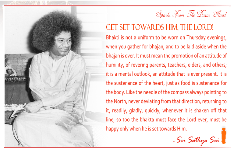 Get set towards Him, The Lord! Bhakti is not a uniform to be worn on Thursday evenings, when you gather for bhajan, and to be laid aside when the bhajan is over. It must mean the promotion of an attitude of humility, of revering parents, teachers, elders, and others; it is a mental outlook, an attitude that is ever present. It is the sustenance of the heart, just as food is sustenance for the body. Like the needle of the compass always pointing to the North, never deviating from that direction, returning to it, readily, gladly, quickly, whenever it is shaken off that line, so too the bhakta must face the Lord ever, must be happy only when he is set towards Him. - Sri Sathya Sai 