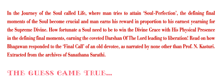 The Guess Came True: In the Journey of the Soul called Life, where man tries to attain ‘Soul-Perfection’, the defining final moments of the Soul become crucial and man earns his reward in proportion to his earnest yearning for the Supreme Divine. How fortunate a Soul need to be to win the Divine Grace with His Physical Presence in the defining final moments, earning the coveted Darshan Of The Lord leading to liberation! Read on how Bhagawan responded to the ‘Final Call’ of an old devotee, as narrated by none other than Prof. N. Kasturi. Extracted from the archives of Sanathana Sarathi.