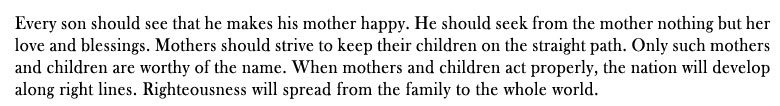 Every son should see that he makes his mother happy. He should seek from the mother nothing but her love and blessings. Mothers should strive to keep their children on the straight path. Only such mothers and children are worthy of the name. When mothers and children act properly, the nation will develop along right lines. Righteousness will spread from the family to the whole world.