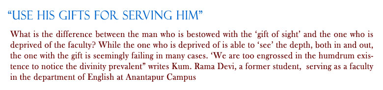 “Use His gifts for Serving Him" What is the difference between the man who is bestowed with the ‘gift of sight’ and the one who is deprived of the faculty? While the one who is deprived of is able to ‘see’ the depth, both in and out, the one with the gift is seemingly failing in many cases. ‘We are too engrossed in the humdrum existence to notice the divinity prevalent” writes Kum. Rama Devi, a former student,  serving as a faculty in English at Anantapur Campus.