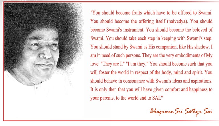 "You should become fruits which have to be offered to Swami. You should become the offering itself (naivedya). You should become Swami's instrument. You should become the beloved of Swami. You should take each step in keeping with Swami's step. You should stand by Swami as His companion, like His shadow. I am in need of such persons. They are the very embodiments of My love. "They are I." "I am they." You should become such that you will foster the world in respect of the body, mind and spirit. You should behave in consonance with Swami's ideas and aspirations. It is only then that you will have given comfort and happiness to your parents, to the world and to SAI." - Bhagawan Sri Sathya Sai Baba