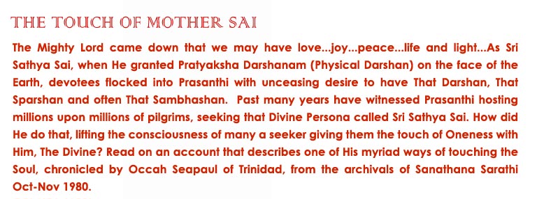 The Touch of Mother Sai: The Mighty Lord came down that we may have love...joy...peace...life and light...As Sri Sathya Sai, when He granted Pratyaksha Darshanam (Physical Darshan) on the face of the Earth, devotees flocked into Prasanthi with unceasing desire to have That Darshan, That Sparshan and often That Sambhashan.  Past many years have witnessed Prasanthi hosting millions upon millions of pilgrims, seeking that Divine Persona called Sri Sathya Sai. How did He do that, lifting the consciousness of many a seeker giving them the touch of Oneness with Him, The Divine? Read on an account that describes one of His myriad ways of touching the Soul, chronicled by Occah Seapaul of Trinidad, from the archivals of Sanathana Sarathi Oct-Nov 1980. 