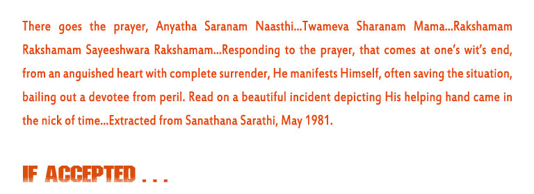 If Accepted: There goes the prayer, Anyatha Saranam Naasthi...Twameva Sharanam Mama...Rakshamam Rakshamam Sayeeshwara Rakshamam...Responding to the prayer, that comes at one’s wit’s end,  from an anguished heart with complete surrender, He manifests Himself, often saving the situation, bailing out a devotee from peril. Read on a beautiful incident depicting His helping hand came in the nick of time...Extracted from Sanathana Sarathi, May 1981.