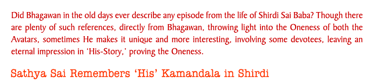 Did Bhagawan in the old days ever describe any episode from the life of Shirdi Sai Baba? Though there are plenty of such references, directly from Bhagawan, throwing light into the Oneness of both the Avatars, sometimes He makes it unique and more interesting, involving some devotees, leaving an eternal impression in His-Story, proving the Oneness. 