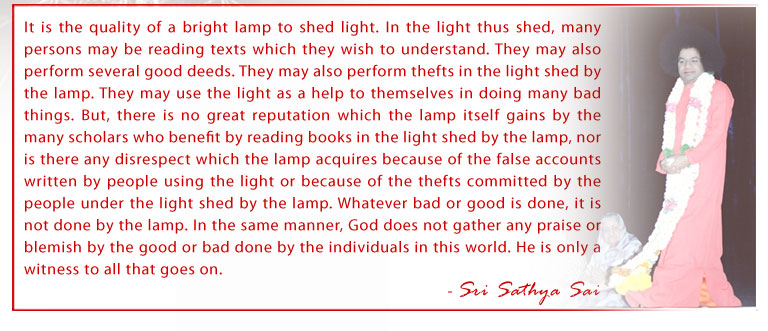 It is the quality of a bright lamp to shed light. In the light thus shed, many persons may be reading texts which they wish to understand. They may also perform several good deeds. They may also perform thefts in the light shed by the lamp. They may use the light as a help to themselves in doing many bad things. But, there is no great reputation which the lamp itself gains by the many scholars who benefit by reading books in the light shed by the lamp, nor is there any disrespect which the lamp acquires because of the false accounts written by people using the light or because of the thefts committed by the people under the light shed by the lamp. Whatever bad or good is done, it is not done by the lamp. In the same manner, God does not gather any praise or blemish by the good or bad done by the individuals in this world. He is only a witness to all that goes on. - Sri Sathya Sai