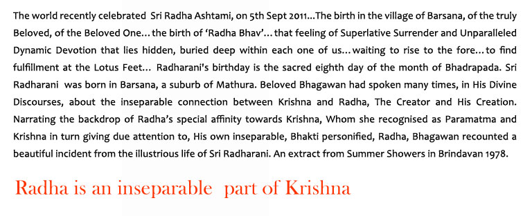 Radha is an inseparable part of Krishna: The world recently celebrated  Sri Radha Ashtami, on 5th Sept 2011...The birth in the village of Barsana, of the truly Beloved, of the Beloved One…the birth of ‘Radha Bhav’…that feeling of Superlative Surrender and Unparalleled Dynamic Devotion that lies hidden, buried deep within each one of us…waiting to rise to the fore…to find fulfillment at the Lotus Feet… Radharani's birthday is the sacred eighth day of the month of Bhadrapada. Sri Radharani  was born in Barsana, a suburb of Mathura. Beloved Bhagawan had spoken many times, in His Divine Discourses, about the inseparable connection between Krishna and Radha, The Creator and His Creation. Narrating the backdrop of Radha’s special affinity towards Krishna, Whom she recognised as Paramatma and Krishna in turn giving due attention to, His own inseparable, Bhakti personified, Radha, Bhagawan recounted a beautiful incident from the illustrious life of Sri Radharani. An extract from Summer Showers in Brindavan 1978.