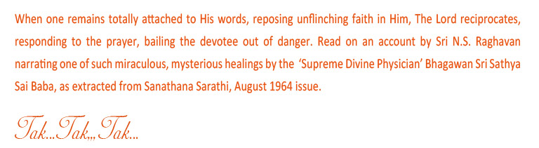 When one remains totally attached to His words, reposing unflinching faith in him, The Lord reciprocates, responding to the prayer, bailing the devotee out of danger. Read on an account by Sri N.S. Raghavan narrating one of such miraculous, mysterious healing by the 'Supreme Divine Physician' Bhagawan Sri Sathya Sai Baba, as extracted from Sanathana Sarathi, August 1964 issue.