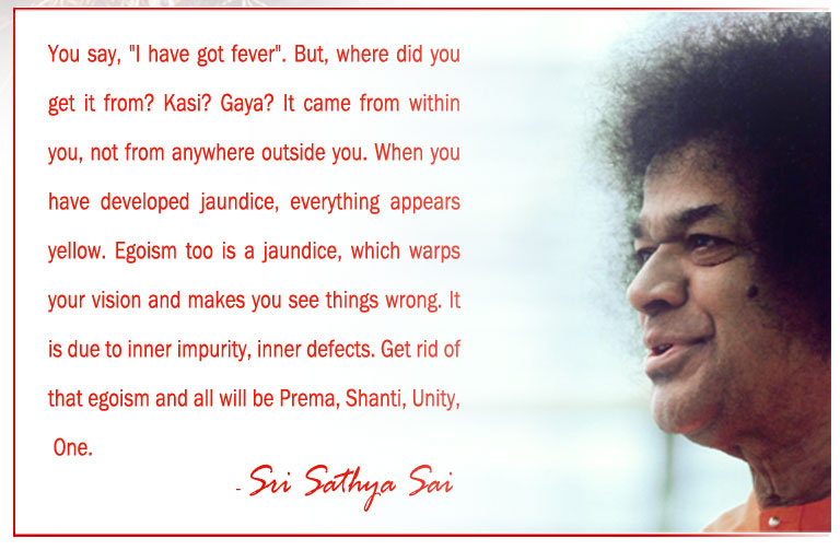 You say, "I have got fever". But, where did you get it from? Kasi? Gaya? It came from within you, not from anywhere outside you. When you have developed jaundice, everything appears yellow. Egoism too is a jaundice, which warps your vision and makes you see things wrong. It is due to inner impurity, inner defects. Get rid of that egoism and all will be Prema, Shanti, Unity, One. - Sri Sathya Sai
