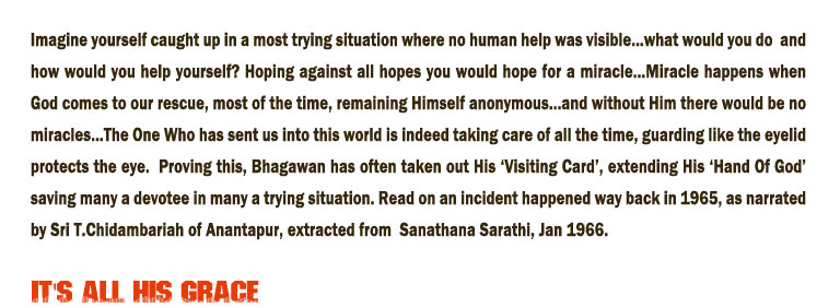 It is all His Grace: Imagine yourself caught up in a most trying situation where no human help was visible...what would you do  and how would you help yourself? Hoping against all hopes you would hope for a miracle...Miracle happens when God comes to our rescue, most of the time, remaining Himself anonymous...and without Him there would be no miracles…The One Who has sent us into this world is indeed taking care of all the time, guarding like the eyelid protects the eye.  Proving this, Bhagawan has often taken out His ‘Visiting Card’, extending His ‘Hand Of God’ saving many a devotee in many a trying situation. Read on an incident happened way back in 1965, as narrated by Sri T.Chidambariah of Anantapur, extracted from  Sanathana Sarathi, Jan 1966.