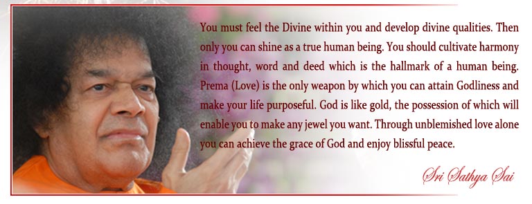 You must feel the Divine within you and develop divine qualities. Then only you can shine as a true human being. You should cultivate harmony in thought, word and deed which is the hallmark of a human being. Prema (Love) is the only weapon by which you can attain Godliness and make your life purposeful. God is like gold, the possession of which will enable you to make any jewel you want. Through unblemished love alone you can achieve the grace of God and enjoy blissful peace. - Sri Sathya Sai